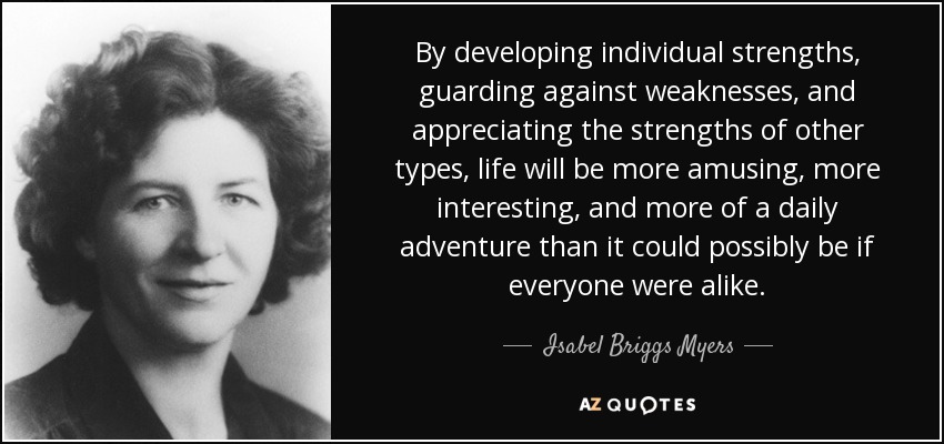 By developing individual strengths, guarding against weaknesses, and appreciating the strengths of other types, life will be more amusing, more interesting, and more of a daily adventure than it could possibly be if everyone were alike. - Isabel Briggs Myers