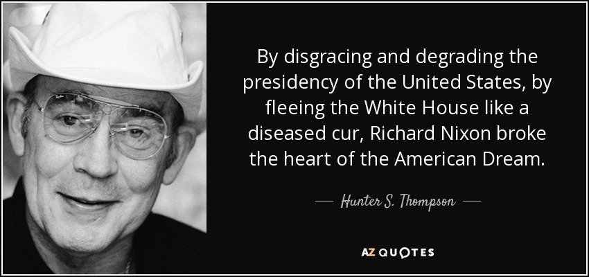 By disgracing and degrading the presidency of the United States, by fleeing the White House like a diseased cur, Richard Nixon broke the heart of the American Dream. - Hunter S. Thompson
