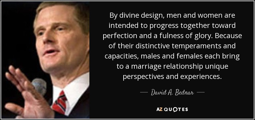 By divine design, men and women are intended to progress together toward perfection and a fulness of glory. Because of their distinctive temperaments and capacities, males and females each bring to a marriage relationship unique perspectives and experiences. - David A. Bednar