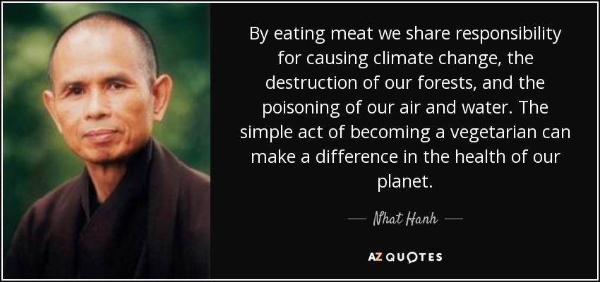 By eating meat we share responsibility for causing climate change, the destruction of our forests, and the poisoning of our air and water. The simple act of becoming a vegetarian can make a difference in the health of our planet. - Nhat Hanh