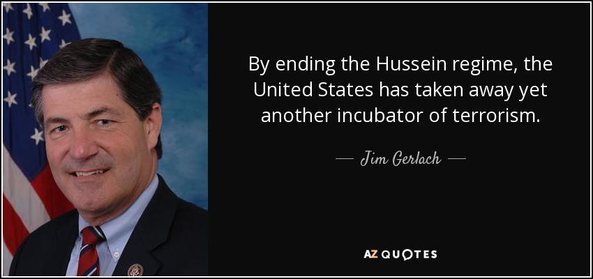 By ending the Hussein regime, the United States has taken away yet another incubator of terrorism. - Jim Gerlach