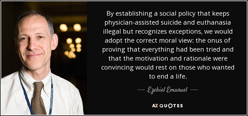 By establishing a social policy that keeps physician-assisted suicide and euthanasia illegal but recognizes exceptions, we would adopt the correct moral view: the onus of proving that everything had been tried and that the motivation and rationale were convincing would rest on those who wanted to end a life. - Ezekiel Emanuel