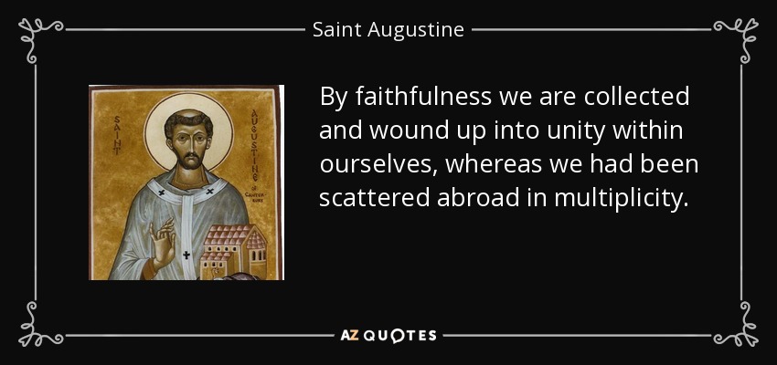 By faithfulness we are collected and wound up into unity within ourselves, whereas we had been scattered abroad in multiplicity. - Saint Augustine