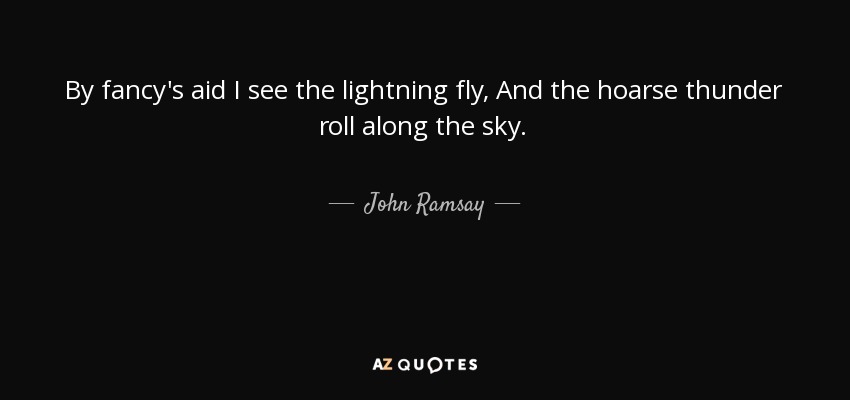 By fancy's aid I see the lightning fly, And the hoarse thunder roll along the sky. - John Ramsay