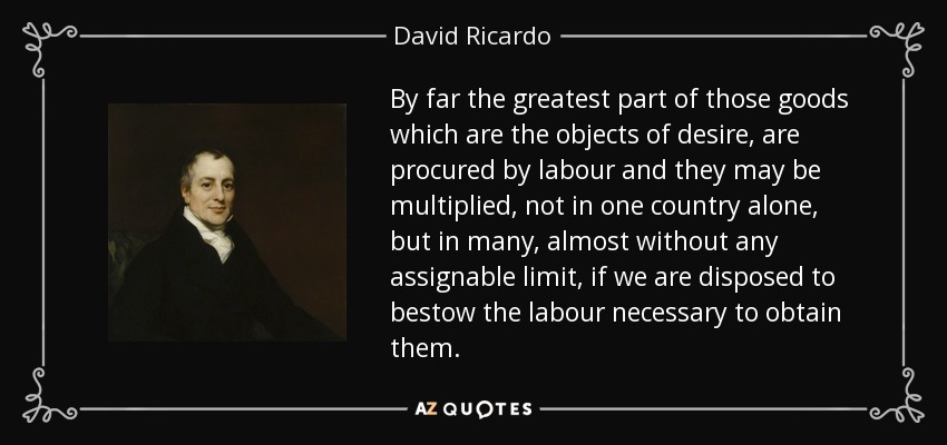 By far the greatest part of those goods which are the objects of desire, are procured by labour and they may be multiplied, not in one country alone, but in many, almost without any assignable limit, if we are disposed to bestow the labour necessary to obtain them. - David Ricardo
