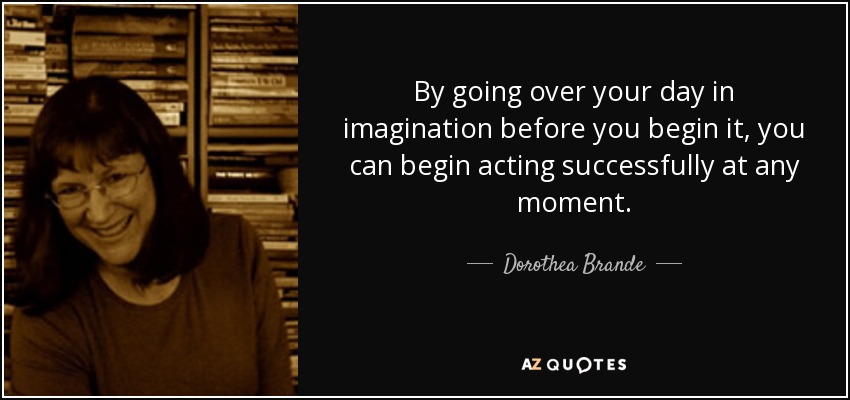 By going over your day in imagination before you begin it, you can begin acting successfully at any moment. - Dorothea Brande