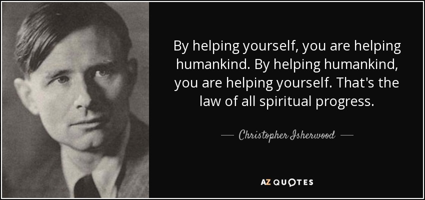 By helping yourself, you are helping humankind. By helping humankind, you are helping yourself. That's the law of all spiritual progress. - Christopher Isherwood