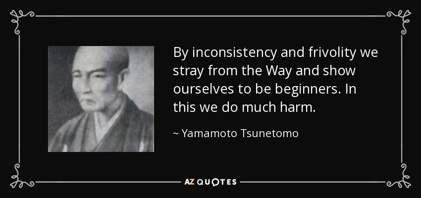 By inconsistency and frivolity we stray from the Way and show ourselves to be beginners. In this we do much harm. - Yamamoto Tsunetomo