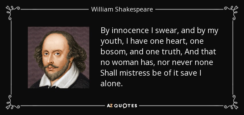 By innocence I swear, and by my youth, I have one heart, one bosom, and one truth, And that no woman has, nor never none Shall mistress be of it save I alone. - William Shakespeare