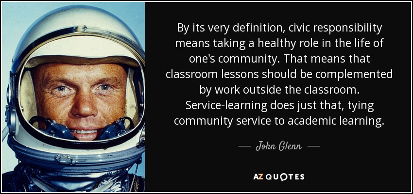 By its very definition, civic responsibility means taking a healthy role in the life of one's community. That means that classroom lessons should be complemented by work outside the classroom. Service-learning does just that, tying community service to academic learning. - John Glenn