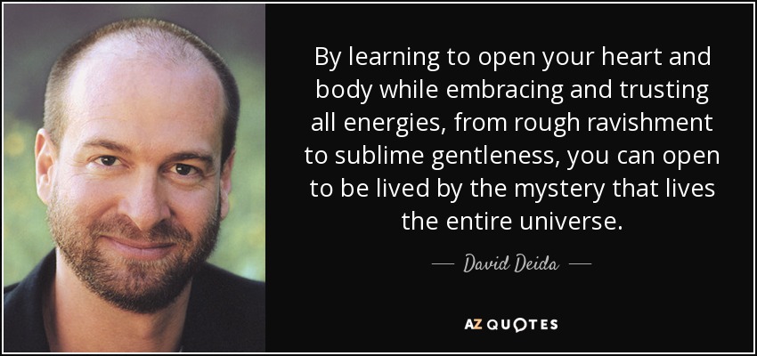 By learning to open your heart and body while embracing and trusting all energies, from rough ravishment to sublime gentleness, you can open to be lived by the mystery that lives the entire universe. - David Deida