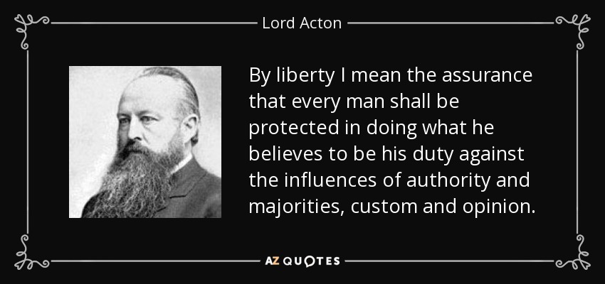 By liberty I mean the assurance that every man shall be protected in doing what he believes to be his duty against the influences of authority and majorities, custom and opinion. - Lord Acton