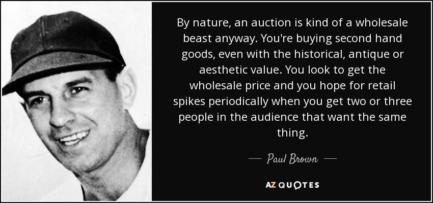 By nature, an auction is kind of a wholesale beast anyway. You're buying second hand goods, even with the historical, antique or aesthetic value. You look to get the wholesale price and you hope for retail spikes periodically when you get two or three people in the audience that want the same thing. - Paul Brown