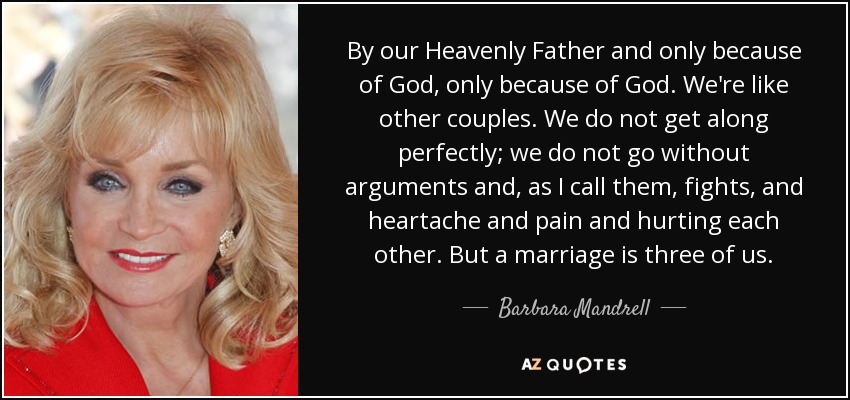 By our Heavenly Father and only because of God, only because of God. We're like other couples. We do not get along perfectly; we do not go without arguments and, as I call them, fights, and heartache and pain and hurting each other. But a marriage is three of us. - Barbara Mandrell