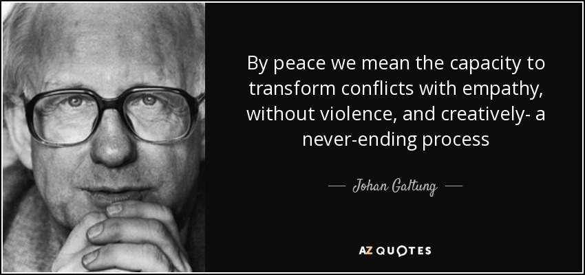 By peace we mean the capacity to transform conflicts with empathy, without violence, and creatively- a never-ending process - Johan Galtung