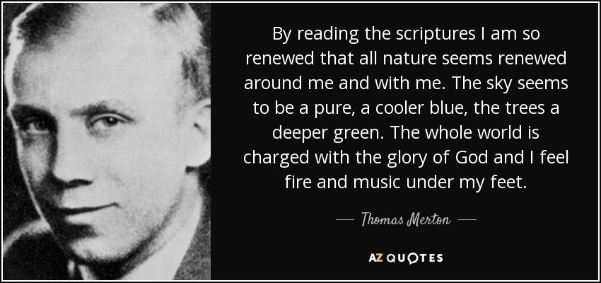 By reading the scriptures I am so renewed that all nature seems renewed around me and with me. The sky seems to be a pure, a cooler blue, the trees a deeper green. The whole world is charged with the glory of God and I feel fire and music under my feet. - Thomas Merton