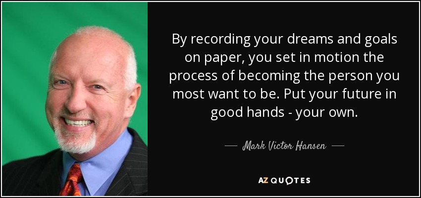 By recording your dreams and goals on paper, you set in motion the process of becoming the person you most want to be. Put your future in good hands - your own. - Mark Victor Hansen