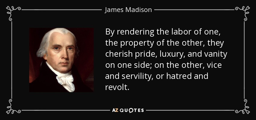 By rendering the labor of one, the property of the other, they cherish pride, luxury, and vanity on one side; on the other, vice and servility, or hatred and revolt. - James Madison