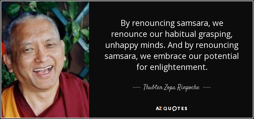 By renouncing samsara, we renounce our habitual grasping, unhappy minds. And by renouncing samsara, we embrace our potential for enlightenment. - Thubten Zopa Rinpoche