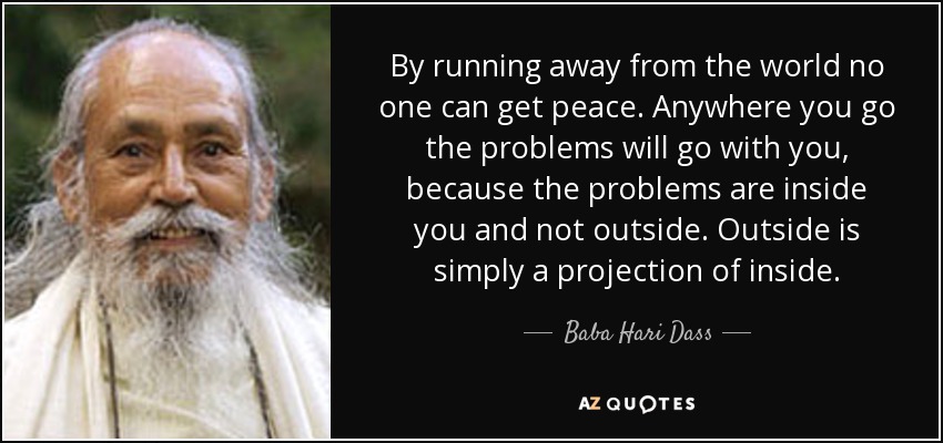 By running away from the world no one can get peace. Anywhere you go the problems will go with you, because the problems are inside you and not outside. Outside is simply a projection of inside. - Baba Hari Dass