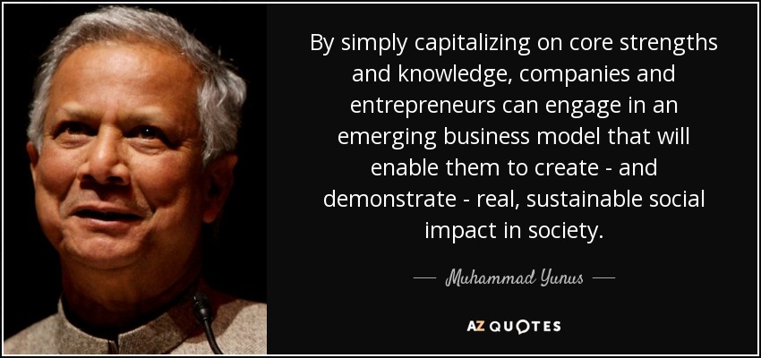 By simply capitalizing on core strengths and knowledge, companies and entrepreneurs can engage in an emerging business model that will enable them to create - and demonstrate - real, sustainable social impact in society. - Muhammad Yunus