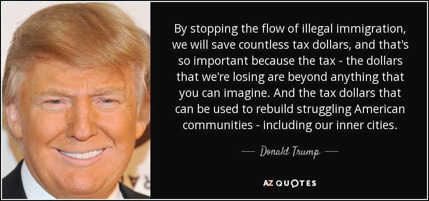 By stopping the flow of illegal immigration, we will save countless tax dollars, and that's so important because the tax - the dollars that we're losing are beyond anything that you can imagine. And the tax dollars that can be used to rebuild struggling American communities - including our inner cities. - Donald Trump