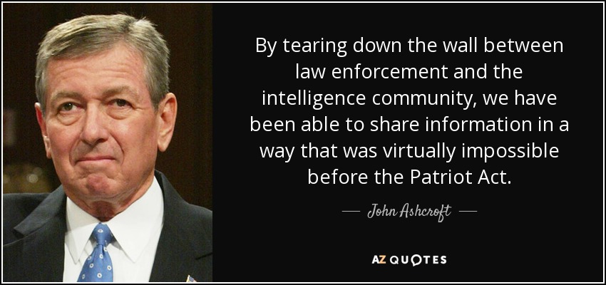 By tearing down the wall between law enforcement and the intelligence community, we have been able to share information in a way that was virtually impossible before the Patriot Act. - John Ashcroft