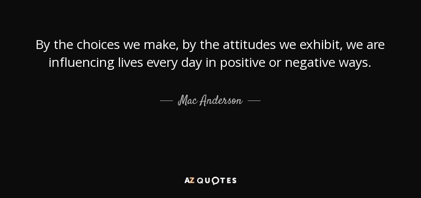 By the choices we make, by the attitudes we exhibit, we are influencing lives every day in positive or negative ways. - Mac Anderson