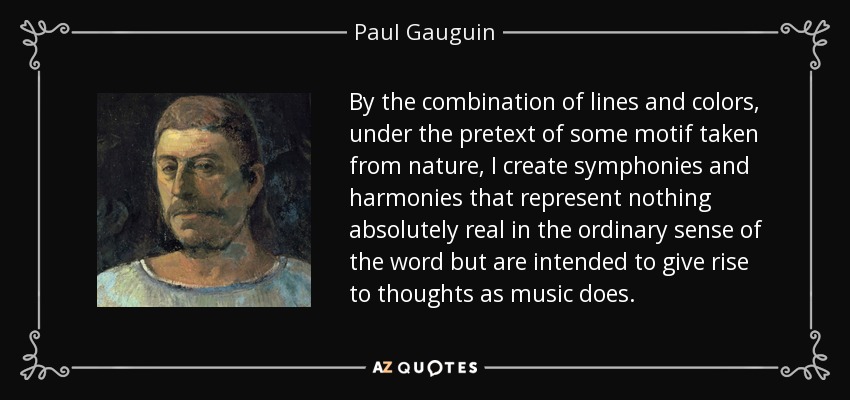 By the combination of lines and colors, under the pretext of some motif taken from nature, I create symphonies and harmonies that represent nothing absolutely real in the ordinary sense of the word but are intended to give rise to thoughts as music does. - Paul Gauguin