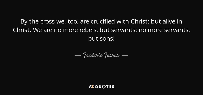 By the cross we, too, are crucified with Christ; but alive in Christ. We are no more rebels, but servants; no more servants, but sons! - Frederic Farrar