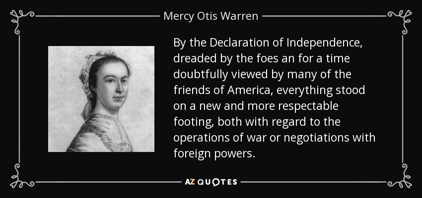 By the Declaration of Independence, dreaded by the foes an for a time doubtfully viewed by many of the friends of America, everything stood on a new and more respectable footing, both with regard to the operations of war or negotiations with foreign powers. - Mercy Otis Warren