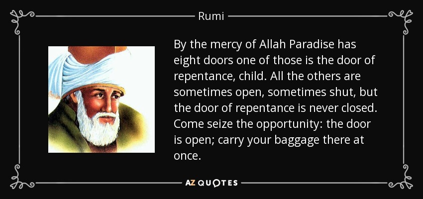 By the mercy of Allah Paradise has eight doors one of those is the door of repentance, child. All the others are sometimes open, sometimes shut, but the door of repentance is never closed. Come seize the opportunity: the door is open; carry your baggage there at once. - Rumi