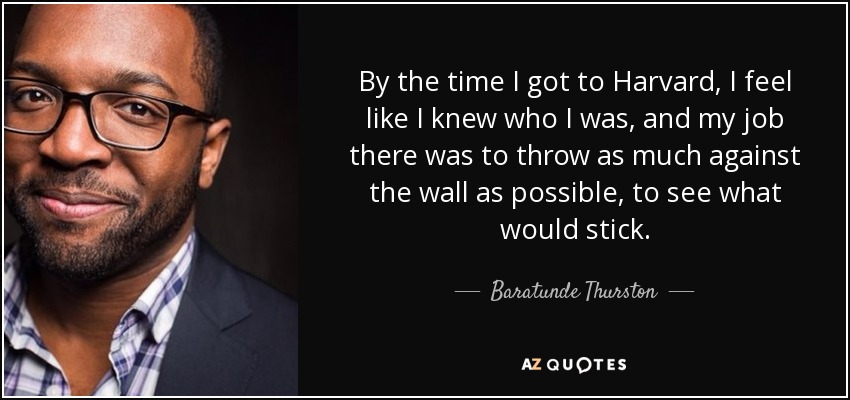 By the time I got to Harvard, I feel like I knew who I was, and my job there was to throw as much against the wall as possible, to see what would stick. - Baratunde Thurston