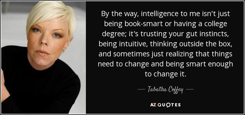 By the way, intelligence to me isn't just being book-smart or having a college degree; it's trusting your gut instincts, being intuitive, thinking outside the box, and sometimes just realizing that things need to change and being smart enough to change it. - Tabatha Coffey