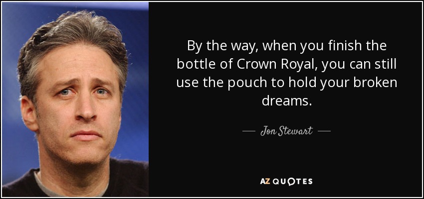 By the way, when you finish the bottle of Crown Royal, you can still use the pouch to hold your broken dreams. - Jon Stewart