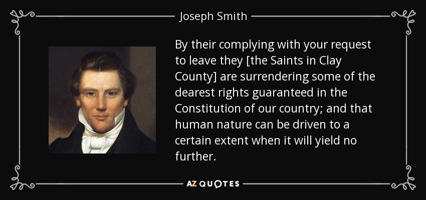 By their complying with your request to leave they [the Saints in Clay County] are surrendering some of the dearest rights guaranteed in the Constitution of our country; and that human nature can be driven to a certain extent when it will yield no further. - Joseph Smith, Jr.
