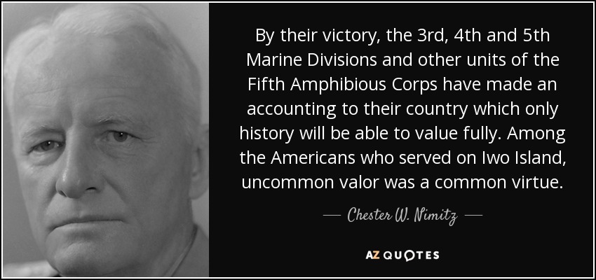By their victory, the 3rd, 4th and 5th Marine Divisions and other units of the Fifth Amphibious Corps have made an accounting to their country which only history will be able to value fully. Among the Americans who served on Iwo Island, uncommon valor was a common virtue. - Chester W. Nimitz