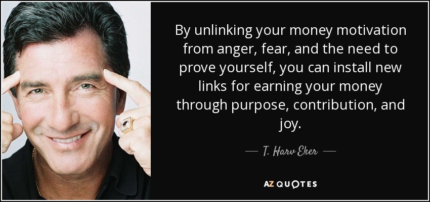 By unlinking your money motivation from anger, fear, and the need to prove yourself, you can install new links for earning your money through purpose, contribution, and joy. - T. Harv Eker