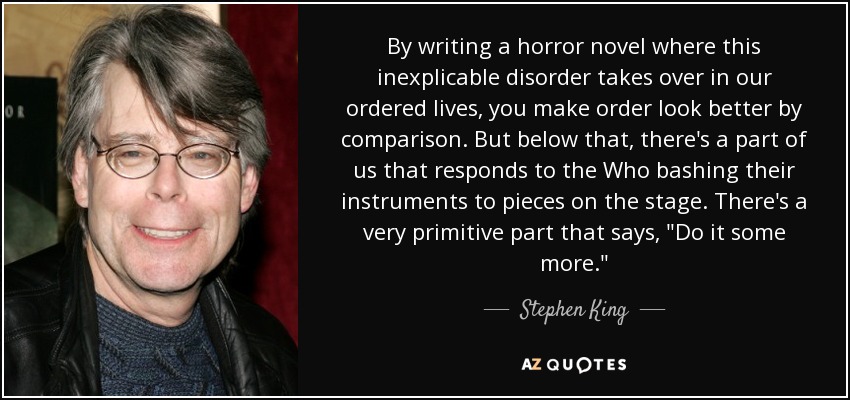 By writing a horror novel where this inexplicable disorder takes over in our ordered lives, you make order look better by comparison. But below that, there's a part of us that responds to the Who bashing their instruments to pieces on the stage. There's a very primitive part that says, 