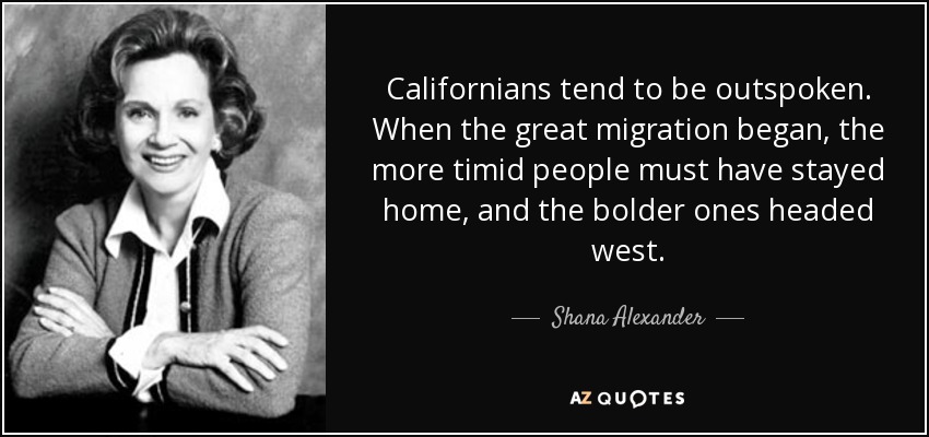Californians tend to be outspoken. When the great migration began, the more timid people must have stayed home, and the bolder ones headed west. - Shana Alexander