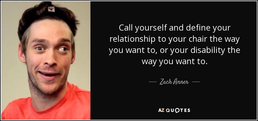 Call yourself and define your relationship to your chair the way you want to, or your disability the way you want to. - Zach Anner