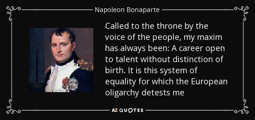 Called to the throne by the voice of the people, my maxim has always been: A career open to talent without distinction of birth. It is this system of equality for which the European oligarchy detests me - Napoleon Bonaparte