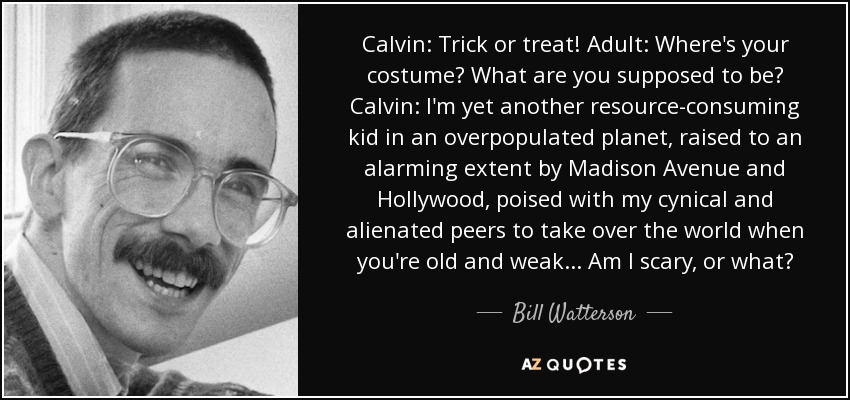 Calvin: Trick or treat! Adult: Where's your costume? What are you supposed to be? Calvin: I'm yet another resource-consuming kid in an overpopulated planet, raised to an alarming extent by Madison Avenue and Hollywood, poised with my cynical and alienated peers to take over the world when you're old and weak... Am I scary, or what? - Bill Watterson