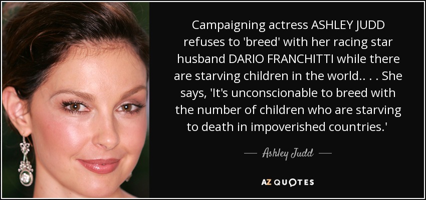 Campaigning actress ASHLEY JUDD refuses to 'breed' with her racing star husband DARIO FRANCHITTI while there are starving children in the world. . . . She says, 'It's unconscionable to breed with the number of children who are starving to death in impoverished countries.'  - Ashley Judd