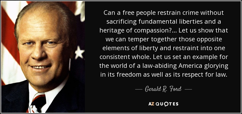 Can a free people restrain crime without sacrificing fundamental liberties and a heritage of compassion?... Let us show that we can temper together those opposite elements of liberty and restraint into one consistent whole. Let us set an example for the world of a law-abiding America glorying in its freedom as well as its respect for law. - Gerald R. Ford