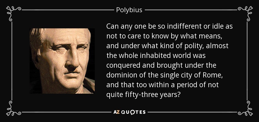 Can any one be so indifferent or idle as not to care to know by what means, and under what kind of polity, almost the whole inhabited world was conquered and brought under the dominion of the single city of Rome, and that too within a period of not quite fifty-three years? - Polybius