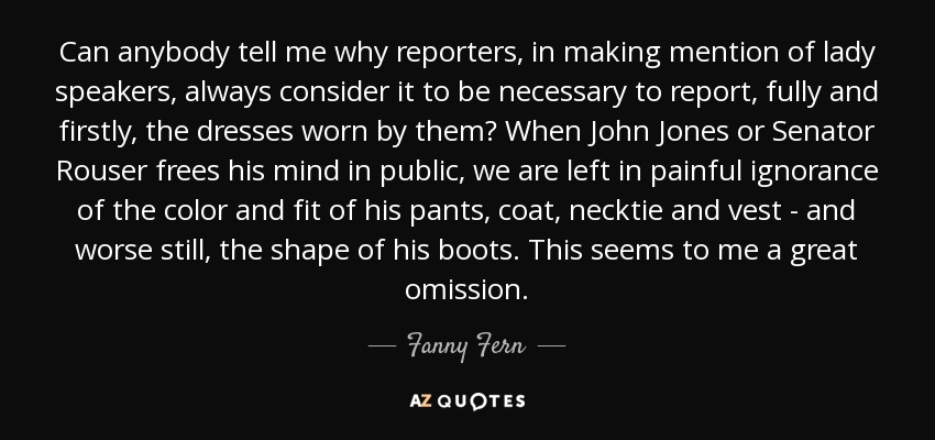 Can anybody tell me why reporters, in making mention of lady speakers, always consider it to be necessary to report, fully and firstly, the dresses worn by them? When John Jones or Senator Rouser frees his mind in public, we are left in painful ignorance of the color and fit of his pants, coat, necktie and vest - and worse still, the shape of his boots. This seems to me a great omission. - Fanny Fern