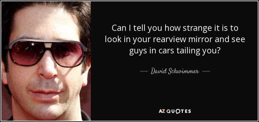 Can I tell you how strange it is to look in your rearview mirror and see guys in cars tailing you? - David Schwimmer