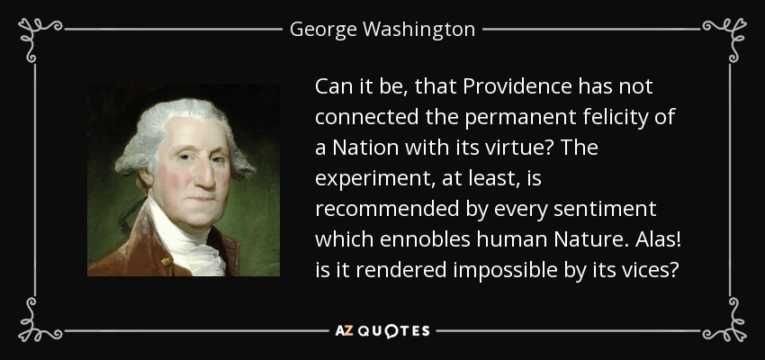 Can it be, that Providence has not connected the permanent felicity of a Nation with its virtue? The experiment, at least, is recommended by every sentiment which ennobles human Nature. Alas! is it rendered impossible by its vices? - George Washington