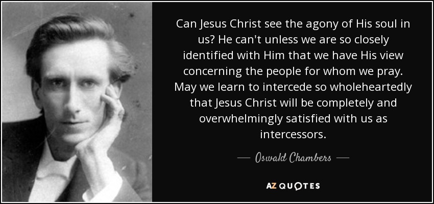 Can Jesus Christ see the agony of His soul in us? He can't unless we are so closely identified with Him that we have His view concerning the people for whom we pray. May we learn to intercede so wholeheartedly that Jesus Christ will be completely and overwhelmingly satisfied with us as intercessors. - Oswald Chambers